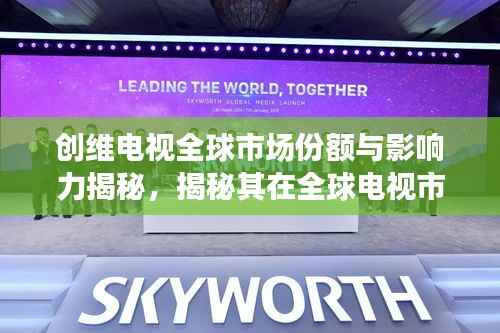 创维电视全球市场份额与影响力揭秘,揭秘其在全球电视市场的排名与重要地位